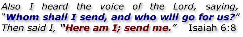 Also I heard the voice of the Lord, saying,  “Whom shall I send, and who will go for us?”  Then said I, “Here am I; send me.”    Isaiah 6:8